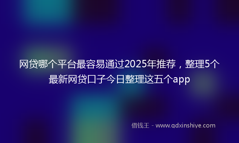 网贷哪个平台最容易通过2025年推荐，整理5个最新网贷口子今日整理这五个app