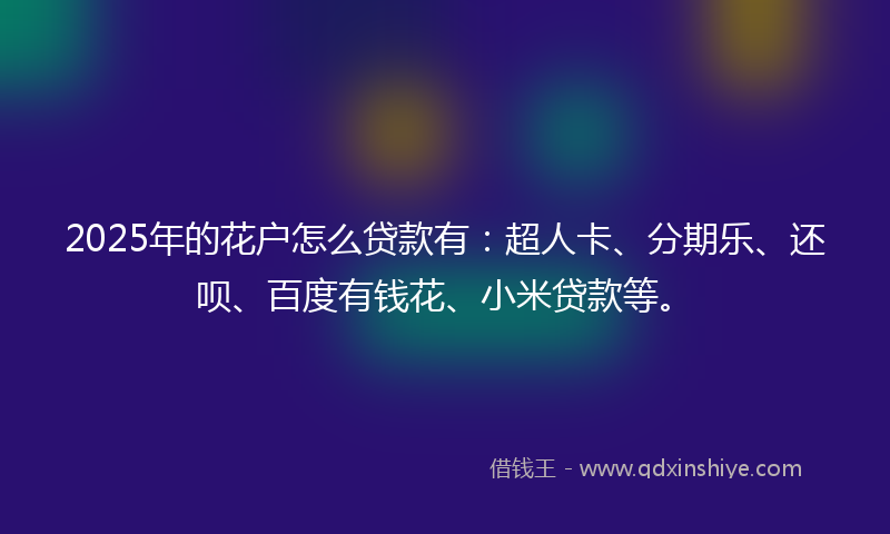 2025年的花户怎么贷款有：超人卡、分期乐、还呗、百度有钱花、小米贷款等。