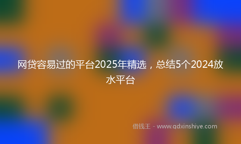 网贷容易过的平台2025年精选，总结5个2024放水平台