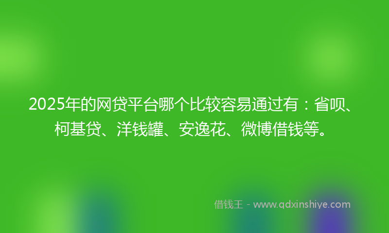 2025年的网贷平台哪个比较容易通过有：省呗、柯基贷、洋钱罐、安逸花、微博借钱等。
