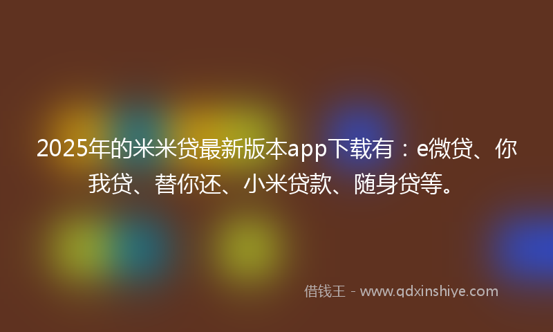 2025年的米米贷最新版本app下载有：e微贷、你我贷、替你还、小米贷款、随身贷等。