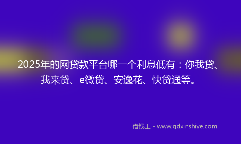 2025年的网贷款平台哪一个利息低有：你我贷、我来贷、e微贷、安逸花、快贷通等。
