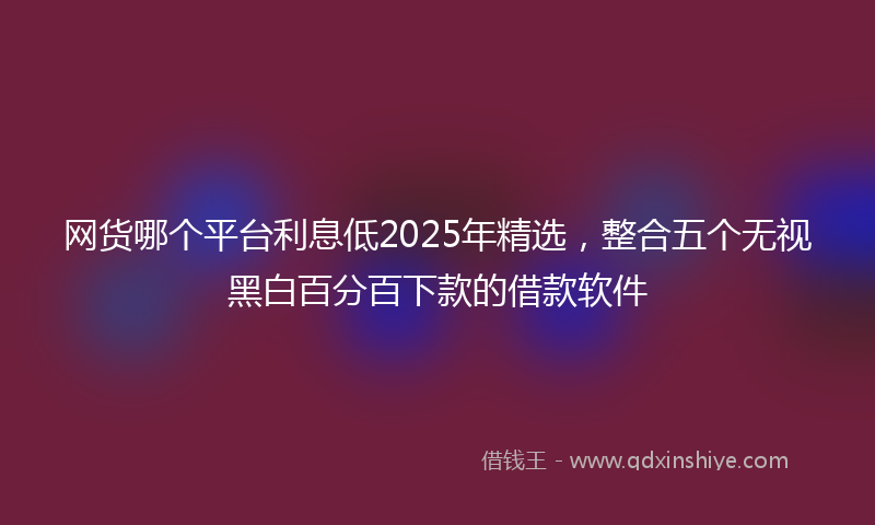 网货哪个平台利息低2025年精选，整合五个无视黑白百分百下款的借款软件