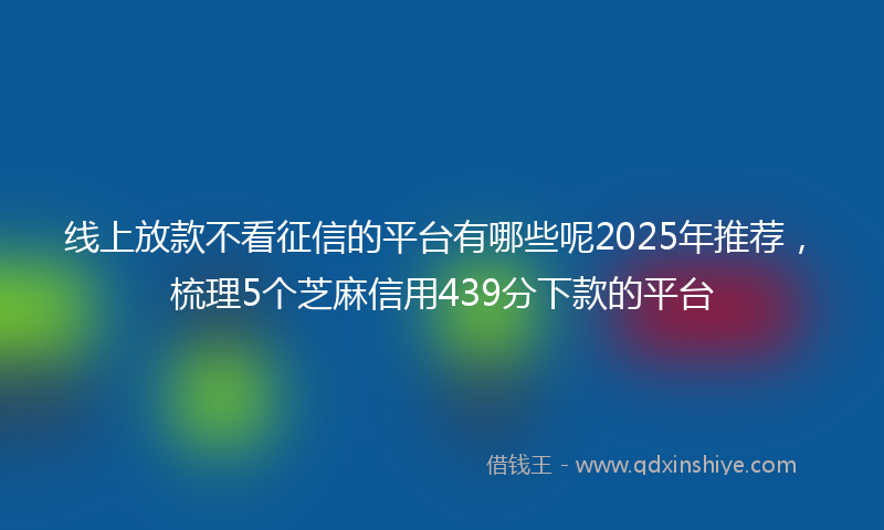 线上放款不看征信的平台有哪些呢2025年推荐，梳理5个芝麻信用439分下款的平台