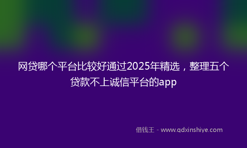 网贷哪个平台比较好通过2025年精选，整理五个贷款不上诚信平台的app