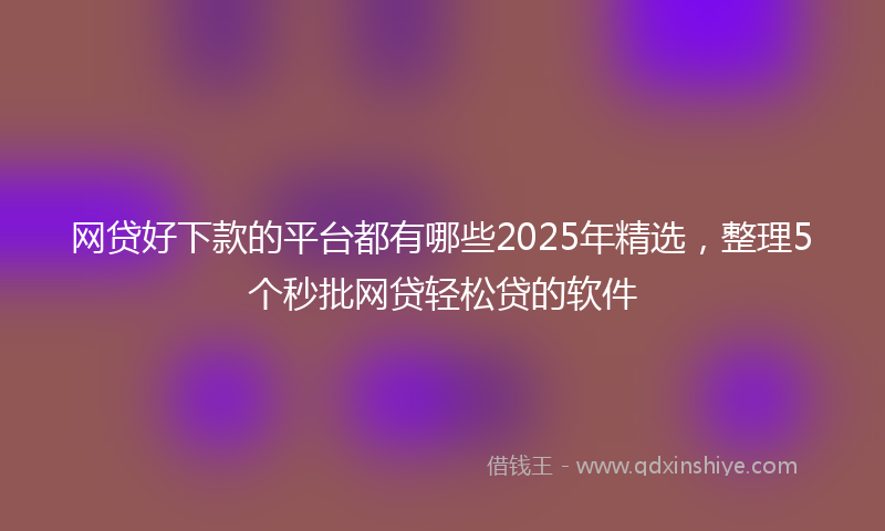 网贷好下款的平台都有哪些2025年精选，整理5个秒批网贷轻松贷的软件