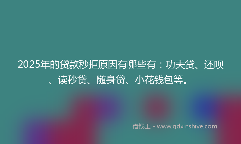 2025年的贷款秒拒原因有哪些有：功夫贷、还呗、读秒贷、随身贷、小花钱包等。