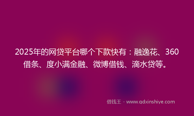 2025年的网贷平台哪个下款快有：融逸花、360借条、度小满金融、微博借钱、滴水贷等。