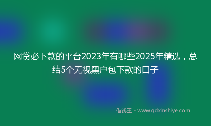 网贷必下款的平台2023年有哪些2025年精选，总结5个无视黑户包下款的口子