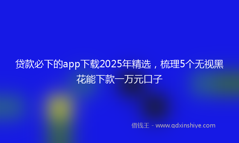 贷款必下的app下载2025年精选，梳理5个无视黑花能下款一万元口子