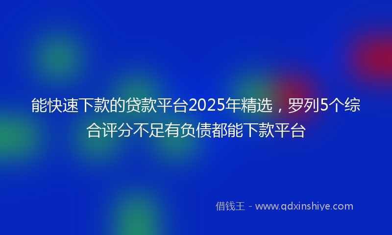 能快速下款的贷款平台2025年精选，罗列5个综合评分不足有负债都能下款平台