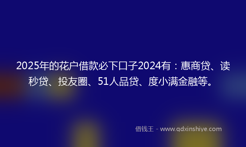 2025年的花户借款必下口子2024有：惠商贷、读秒贷、投友圈、51人品贷、度小满金融等。