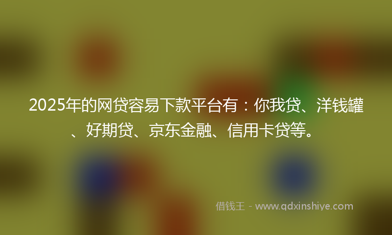 2025年的网贷容易下款平台有：你我贷、洋钱罐、好期贷、京东金融、信用卡贷等。