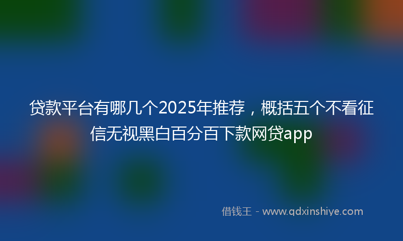 贷款平台有哪几个2025年推荐，概括五个不看征信无视黑白百分百下款网贷app