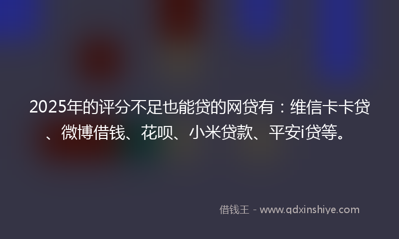 2025年的评分不足也能贷的网贷有：维信卡卡贷、微博借钱、花呗、小米贷款、平安i贷等。