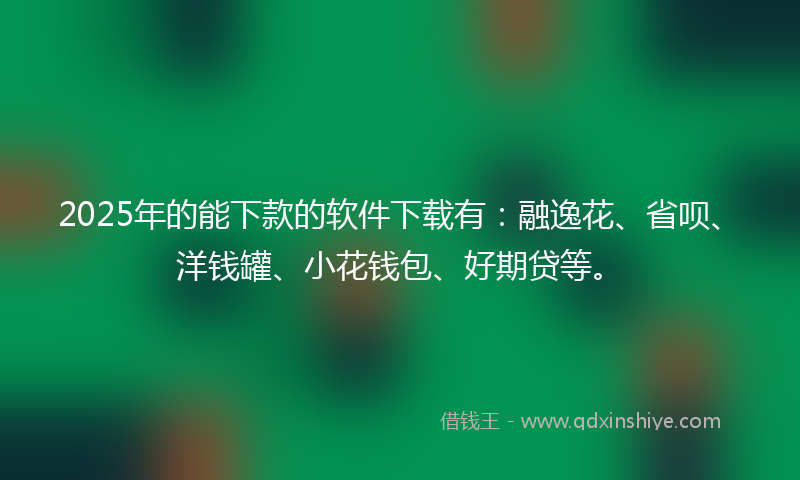2025年的能下款的软件下载有：融逸花、省呗、洋钱罐、小花钱包、好期贷等。