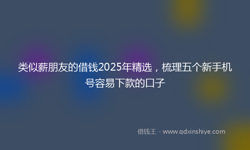 类似薪朋友的借钱2025年精选，梳理五个新手机号容易下款的口子
