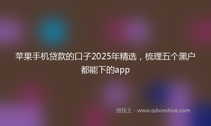 苹果手机贷款的口子2025年精选，梳理五个黑户都能下的app