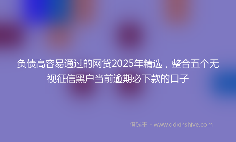 负债高容易通过的网贷2025年精选，整合五个无视征信黑户当前逾期必下款的口子
