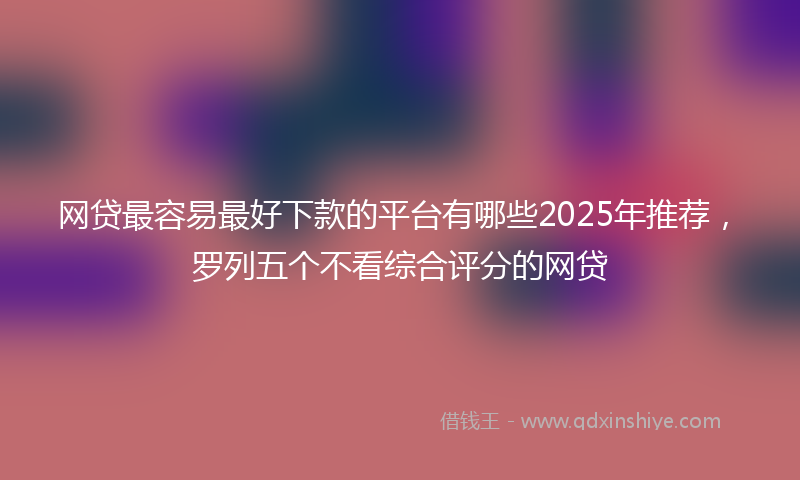 网贷最容易最好下款的平台有哪些2025年推荐，罗列五个不看综合评分的网贷