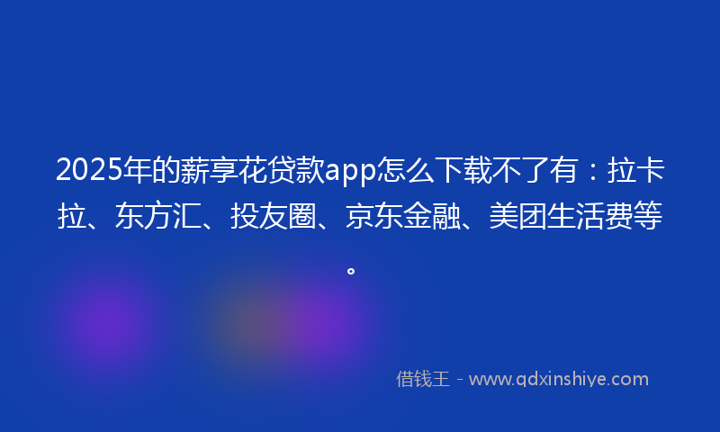 2025年的薪享花贷款app怎么下载不了有：拉卡拉、东方汇、投友圈、京东金融、美团生活费等。