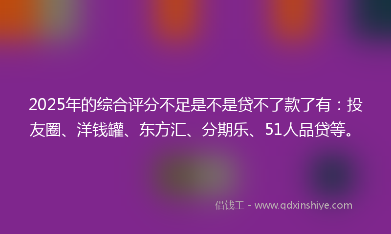 2025年的综合评分不足是不是贷不了款了有：投友圈、洋钱罐、东方汇、分期乐、51人品贷等。
