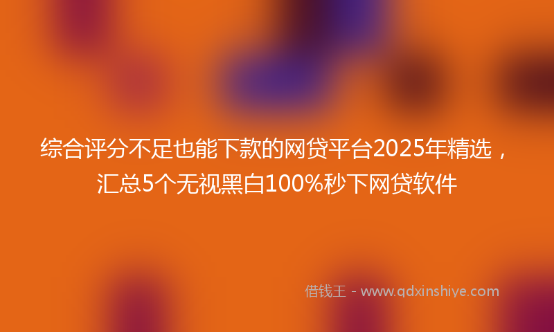 综合评分不足也能下款的网贷平台2025年精选，汇总5个无视黑白100%秒下网贷软件