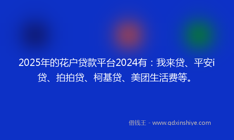 2025年的花户贷款平台2024有:我来贷、平安i贷、拍拍贷、柯基贷、美团生活费等。