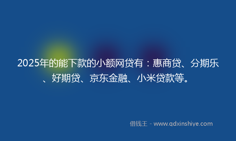 2025年的能下款的小额网贷有：惠商贷、分期乐、好期贷、京东金融、小米贷款等。