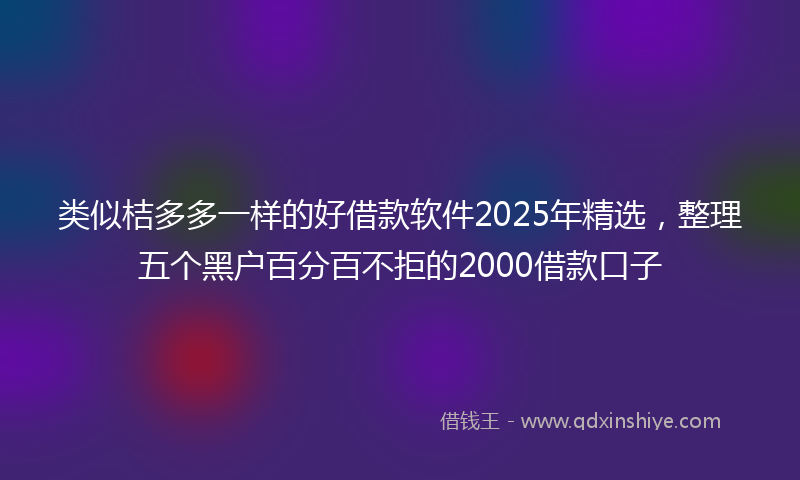 类似桔多多一样的好借款软件2025年精选，整理五个黑户百分百不拒的2000借款口子