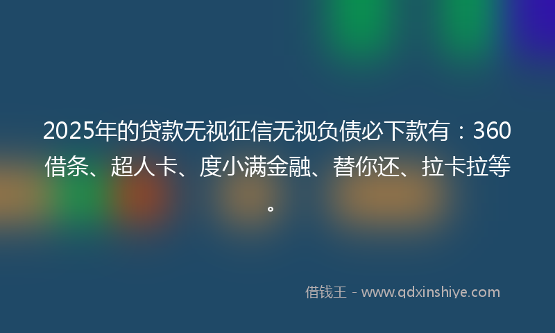 2025年的贷款无视征信无视负债必下款有：360借条、超人卡、度小满金融、替你还、拉卡拉等。