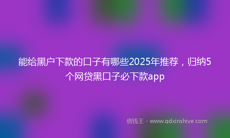 能给黑户下款的口子有哪些2025年推荐，归纳5个网贷黑口子必下款app