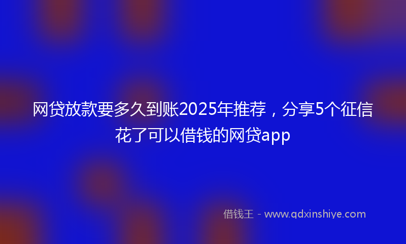 网贷放款要多久到账2025年推荐，分享5个征信花了可以借钱的网贷app