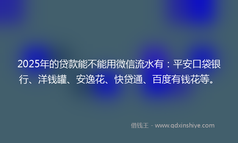 2025年的贷款能不能用微信流水有：平安口袋银行、洋钱罐、安逸花、快贷通、百度有钱花等。