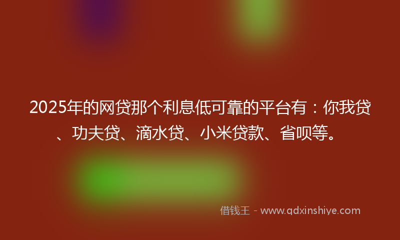 2025年的网贷那个利息低可靠的平台有：你我贷、功夫贷、滴水贷、小米贷款、省呗等。