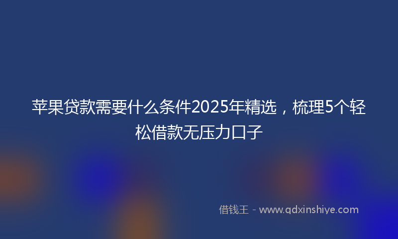 苹果贷款需要什么条件2025年精选，梳理5个轻松借款无压力口子