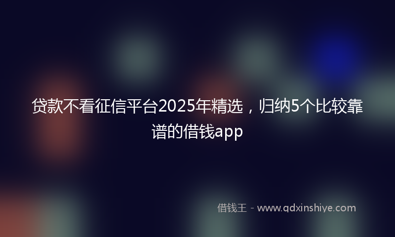 贷款不看征信平台2025年精选，归纳5个比较靠谱的借钱app