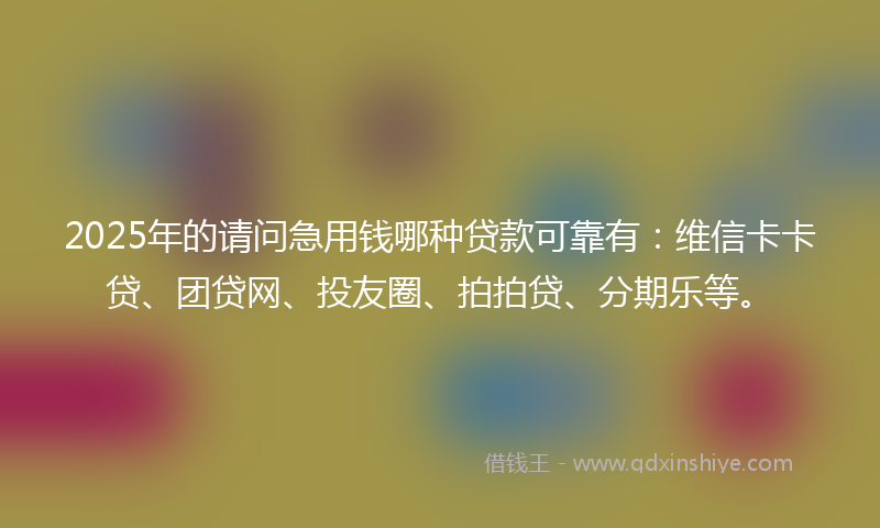 2025年的请问急用钱哪种贷款可靠有：维信卡卡贷、团贷网、投友圈、拍拍贷、分期乐等。