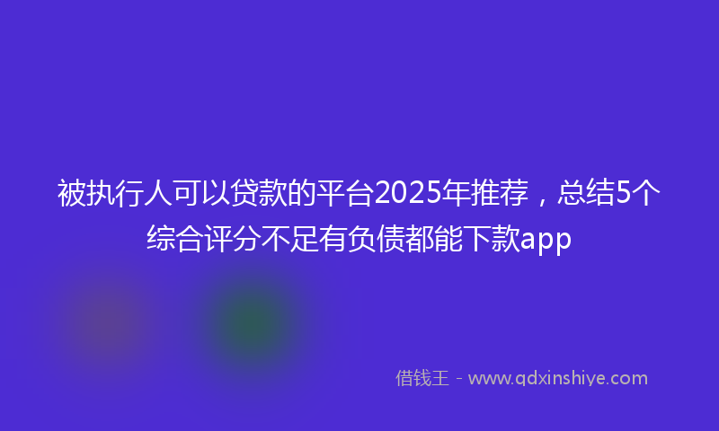被执行人可以贷款的平台2025年推荐，总结5个综合评分不足有负债都能下款app