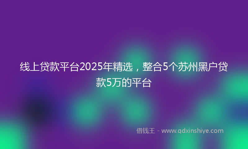 线上贷款平台2025年精选，整合5个苏州黑户贷款5万的平台