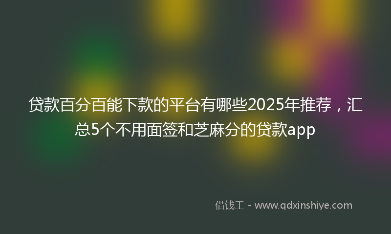 贷款百分百能下款的平台有哪些2025年推荐，汇总5个不用面签和芝麻分的贷款app