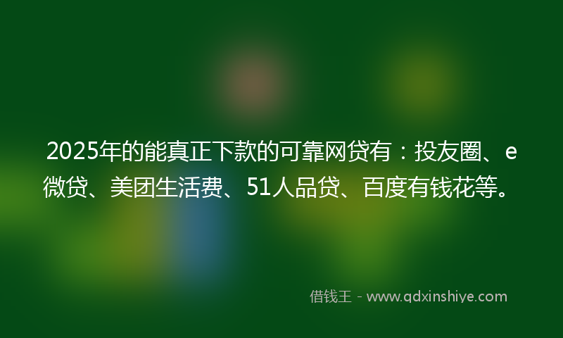 2025年的能真正下款的可靠网贷有：投友圈、e微贷、美团生活费、51人品贷、百度有钱花等。