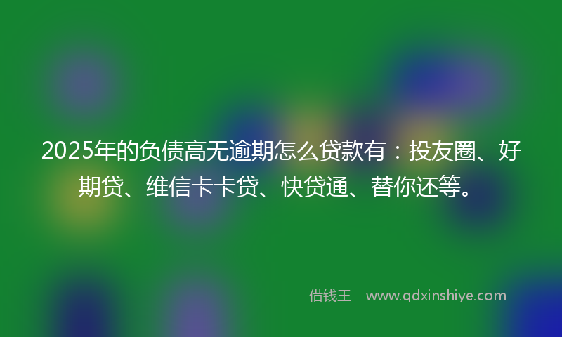 2025年的负债高无逾期怎么贷款有：投友圈、好期贷、维信卡卡贷、快贷通、替你还等。