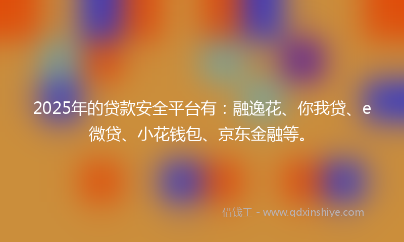 2025年的贷款安全平台有：融逸花、你我贷、e微贷、小花钱包、京东金融等。