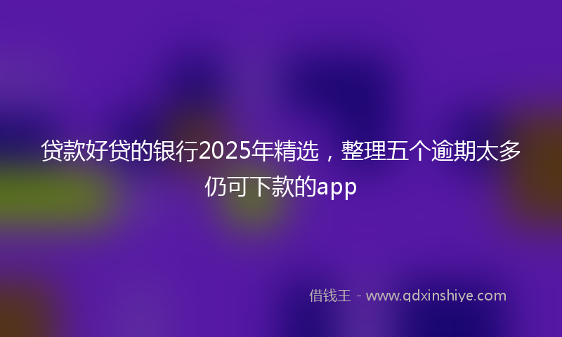 贷款好贷的银行2025年精选，整理五个逾期太多仍可下款的app
