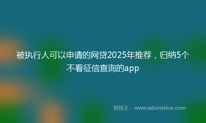 被执行人可以申请的网贷2025年推荐，归纳5个不看征信查询的app