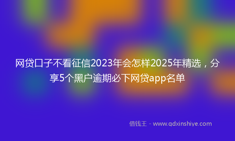 网贷口子不看征信2023年会怎样2025年精选，分享5个黑户逾期必下网贷app名单