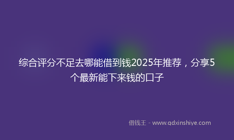 综合评分不足去哪能借到钱2025年推荐，分享5个最新能下来钱的口子