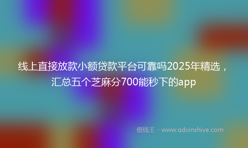 线上直接放款小额贷款平台可靠吗2025年精选，汇总五个芝麻分700能秒下的app