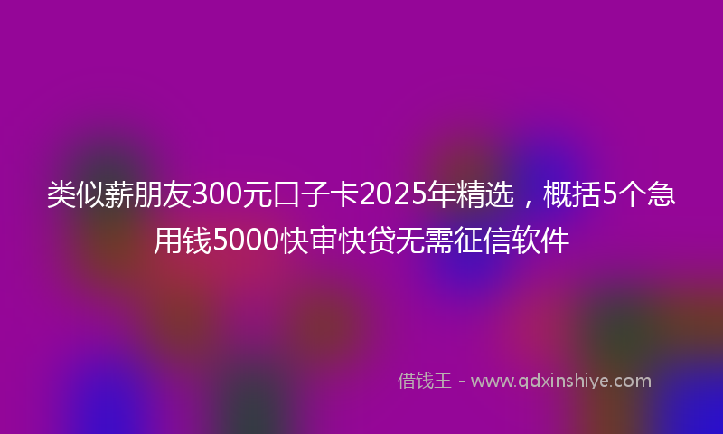 类似薪朋友300元口子卡2025年精选，概括5个急用钱5000快审快贷无需征信软件